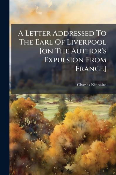A Letter Addressed To The Earl Of Liverpool [on The Author's Expulsion From France]