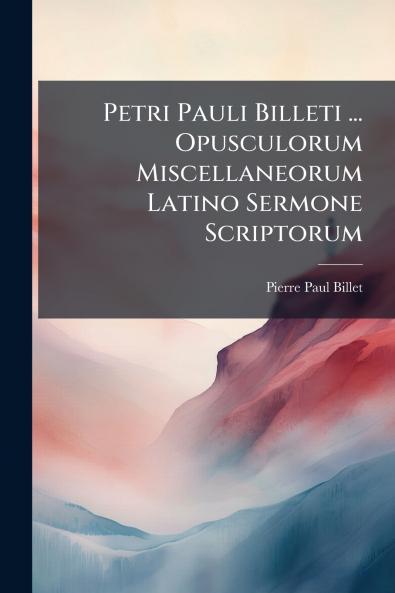 Petri Pauli Billeti ... Opusculorum Miscellaneorum Latino Sermone Scriptorum