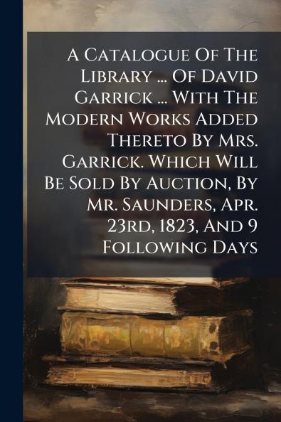 A Catalogue Of The Library ... Of David Garrick ... With The Modern Works Added Thereto By Mrs. Garrick. Which Will Be Sold By Auction By Mr. Saunders Apr. 23rd 1823 And 9 Following Days