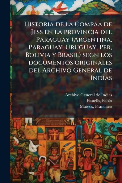 Historia de la Compaa de Jess en la provincia del Paraguay (Argentina Paraguay Uruguay Per Bolivia y Brasil) segn los documentos originales del Archivo General de Indias