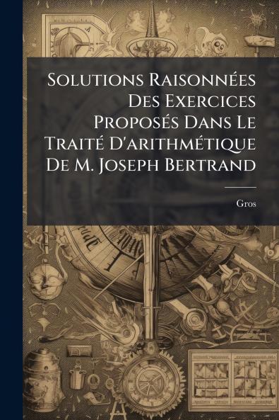Solutions Raisonnées Des Exercices Proposés Dans Le Traité D'arithmétique De M. Joseph Bertrand