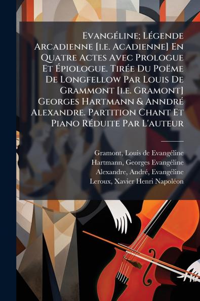 Evangéline; Légende Arcadienne [i.e. Acadienne] En Quatre Actes Avec Prologue Et Épiologue. Tirée Du Poëme De Longfellow Par Louis De Grammont [i.e. Gramont] Georges Hartmann & Anndré Alexandre. Partition Chant Et Piano Réduite Par L'auteur