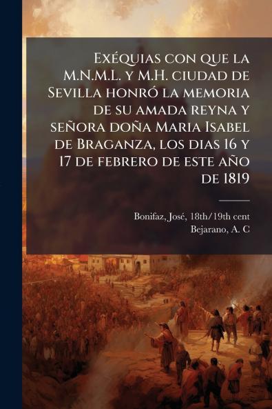 Exéquias con que la M.N.M.L. y M.H. ciudad de Sevilla honró la memoria de su amada reyna y señora doña Maria Isabel de Braganza los dias 16 y 17 de febrero de este año de 1819