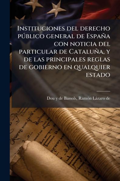 Instituciones del derecho público general de España con noticia del particular de Cataluña y de las principales reglas de gobierno en qualquier estado