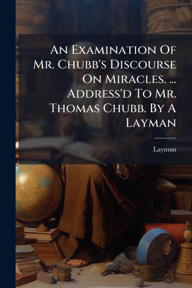 An Examination Of Mr. Chubb's Discourse On Miracles. ... Address'd To Mr. Thomas Chubb. By A Layman
