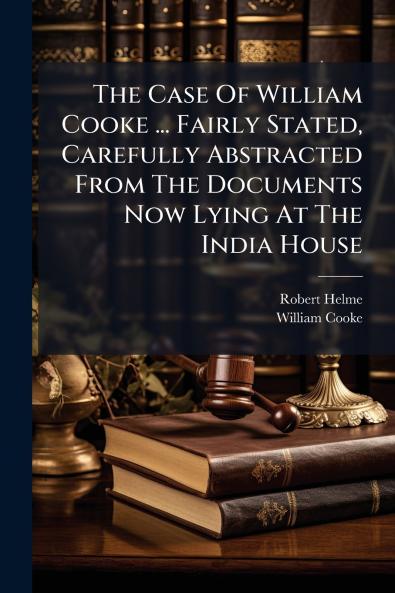 The Case Of William Cooke ... Fairly Stated Carefully Abstracted From The Documents Now Lying At The India House