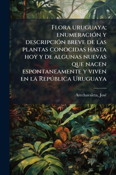 Flora uruguaya; enumeración y descripción breve de las plantas conocidas hasta hoy y de algunas nuevas que nacen espontaneamente y viven en la República Uruguaya