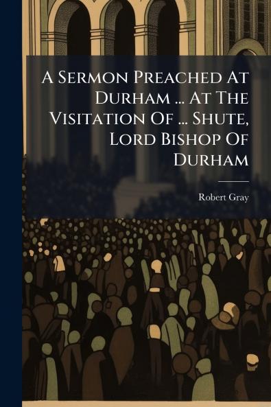 A Sermon Preached At Durham ... At The Visitation Of ... Shute Lord Bishop Of Durham