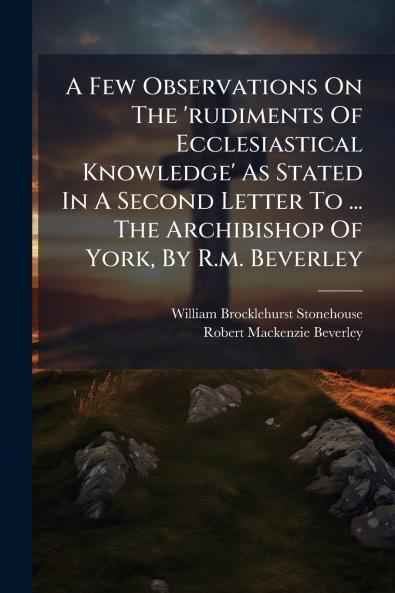 A Few Observations On The 'rudiments Of Ecclesiastical Knowledge' As Stated In A Second Letter To ... The Archibishop Of York By R.m. Beverley