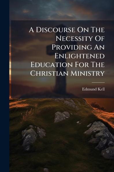 A Discourse On The Necessity Of Providing An Enlightened Education For The Christian Ministry