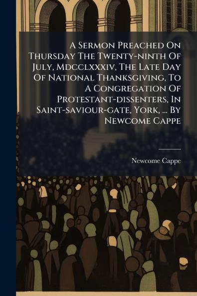 A Sermon Preached On Thursday The Twenty-ninth Of July Mdcclxxxiv The Late Day Of National Thanksgiving To A Congregation Of Protestant-dissenters In Saint-saviour-gate York ... By Newcome Cappe