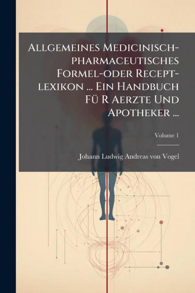 Allgemeines Medicinisch-pharmaceutisches Formel-oder Recept-lexikon ... Ein Handbuch Fü R Aerzte Und Apotheker ...; Volume 1