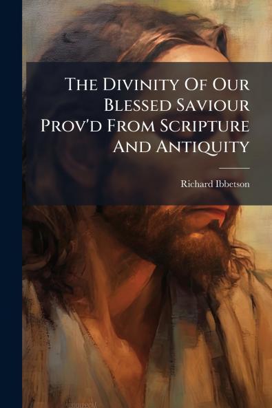 The Divinity Of Our Blessed Saviour Prov'd From Scripture And Antiquity