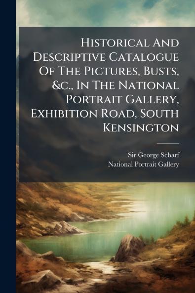 Historical And Descriptive Catalogue Of The Pictures Busts &c. In The National Portrait Gallery Exhibition Road South Kensington