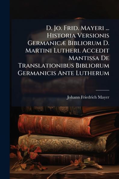 D. Jo. Frid. Mayeri ... Historia Versionis Germanicæ Bibliorum D. Martini Lutheri. Accedit Mantissa De Translationibus Bibliorum Germanicis Ante Lutherum