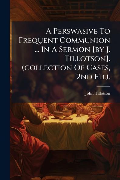 A Perswasive To Frequent Communion ... In A Sermon [by J. Tillotson]. (collection Of Cases 2nd Ed.).