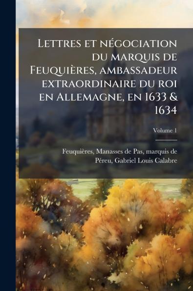 Lettres et négociation du marquis de Feuquières ambassadeur extraordinaire du roi en Allemagne en 1633 & 1634; Volume 1