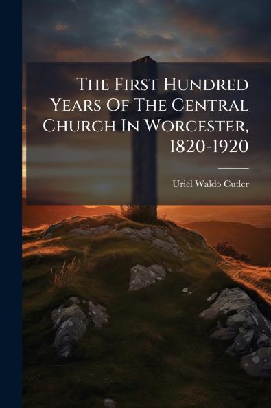 The First Hundred Years Of The Central Church In Worcester 1820-1920