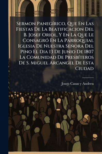 Sermon Panegírico Que En Las Fiestas De La Beatificacion Del B. Josef Oriol Y En La Que Le Consagró En La Parroquial Iglesia De Nuestra Señora Del Pino El Dia 13 De Junio De 1807 La Comunidad De Presbíteros De S. Miguel Arcangel De Esta Ciudad