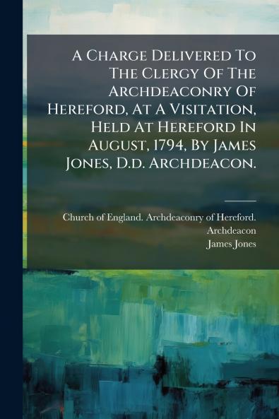 A Charge Delivered To The Clergy Of The Archdeaconry Of Hereford At A Visitation Held At Hereford In August 1794 By James Jones D.d. Archdeacon.