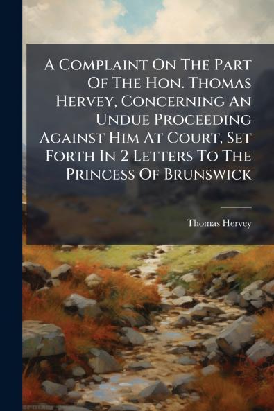 A Complaint On The Part Of The Hon. Thomas Hervey Concerning An Undue Proceeding Against Him At Court Set Forth In 2 Letters To The Princess Of Brunswick