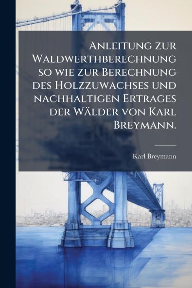 Anleitung zur Waldwerthberechnung so wie zur Berechnung des Holzzuwachses und nachhaltigen Ertrages der Wälder von Karl Breymann.