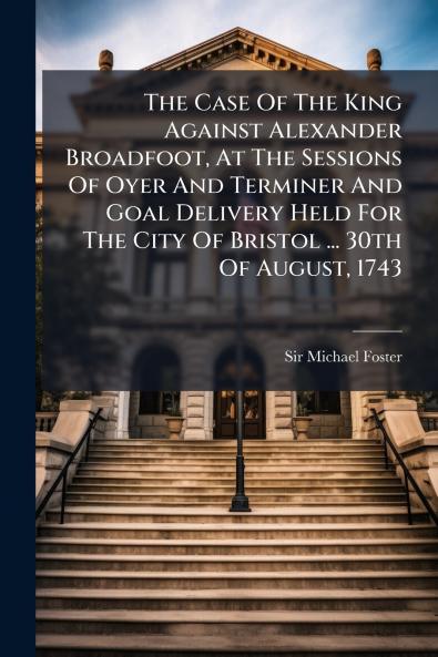 The Case Of The King Against Alexander Broadfoot At The Sessions Of Oyer And Terminer And Goal Delivery Held For The City Of Bristol ... 30th Of August 1743