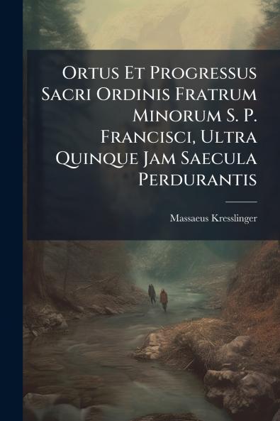 Ortus Et Progressus Sacri Ordinis Fratrum Minorum S. P. Francisci Ultra Quinque Jam Saecula Perdurantis