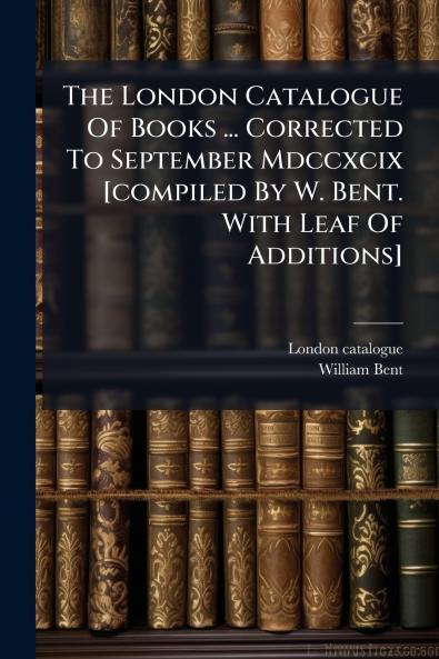 The London Catalogue Of Books ... Corrected To September Mdccxcix [compiled By W. Bent. With Leaf Of Additions]
