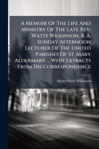 A Memoir Of The Life And Ministry Of The Late Rev. Watts Wilkinson B. A. Sunday Afternoon Lecturer Of The United Parishes Of St. Mary Aldermary ... With Extracts From His Correspondence