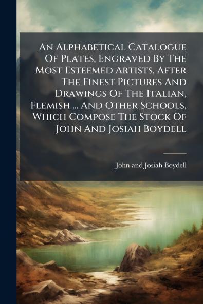 An Alphabetical Catalogue Of Plates Engraved By The Most Esteemed Artists After The Finest Pictures And Drawings Of The Italian Flemish ... And Other Schools Which Compose The Stock Of John And Josiah Boydell