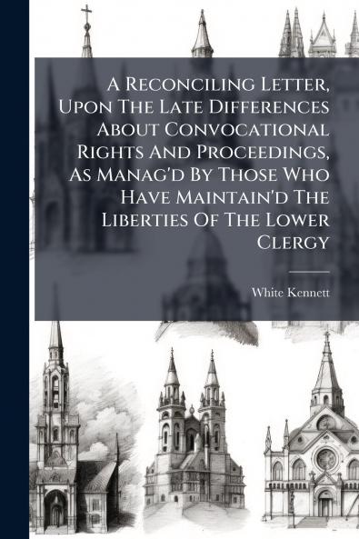 A Reconciling Letter Upon The Late Differences About Convocational Rights And Proceedings As Manag'd By Those Who Have Maintain'd The Liberties Of The Lower Clergy