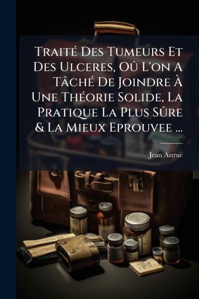 Traité Des Tumeurs Et Des Ulceres Oû L'on A Tâché De Joindre À Une Théorie Solide La Pratique La Plus Sûre & La Mieux Eprouvee ...