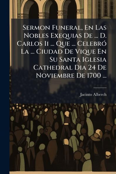 Sermon Funeral En Las Nobles Exequias De ... D. Carlos Ii ... Que ... Celebró La ... Ciudad De Vique En Su Santa Iglesia Cathedral Dia 24 De Noviembre De 1700 ...