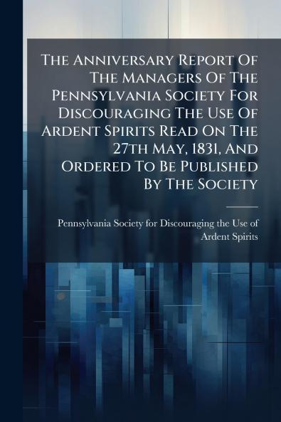 The Anniversary Report Of The Managers Of The Pennsylvania Society For Discouraging The Use Of Ardent Spirits Read On The 27th May 1831 And Ordered To Be Published By The Society