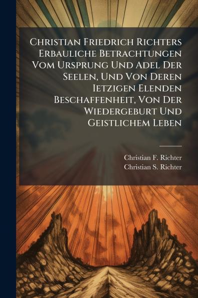 Christian Friedrich Richters Erbauliche Betrachtungen Vom Ursprung Und Adel Der Seelen Und Von Deren Ietzigen Elenden Beschaffenheit Von Der Wiedergeburt Und Geistlichem Leben