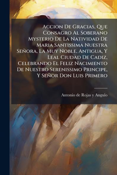 Accion De Gracias Que Consagro Al Soberano Mysterio De La Natividad De Maria Santissima Nuestra Señora La Muy Noble Antigua Y Leal Ciudad De Cadiz Celebrando El Feliz Nacimiento De Nuestro Serenissimo Principe Y Señor Don Luis Primero