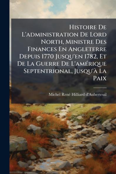 Histoire De L'administration De Lord North Ministre Des Finances En Angleterre Depuis 1770 Jusqu'en 1782 Et De La Guerre De L'amérique Septentrional Jusqu'à La Paix