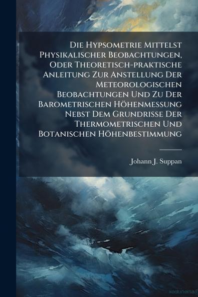 Die Hypsometrie Mittelst Physikalischer Beobachtungen Oder Theoretisch-praktische Anleitung Zur Anstellung Der Meteorologischen Beobachtungen Und Zu Der Barometrischen Höhenmessung Nebst Dem Grundrisse Der Thermometrischen Und Botanischen Höhenbestimmung