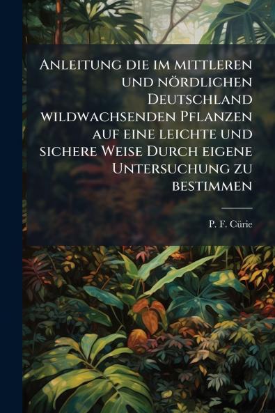 Anleitung die im mittleren und nördlichen Deutschland wildwachsenden Pflanzen auf eine leichte und sichere Weise Durch eigene Untersuchung zu bestimmen