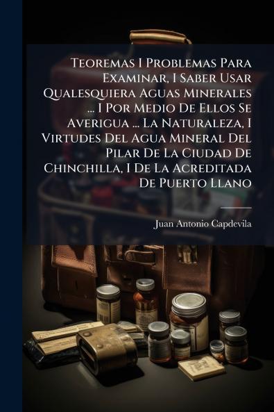 Teoremas I Problemas Para Examinar I Saber Usar Qualesquiera Aguas Minerales ... I Por Medio De Ellos Se Averigua ... La Naturaleza I Virtudes Del Agua Mineral Del Pilar De La Ciudad De Chinchilla I De La Acreditada De Puerto Llano