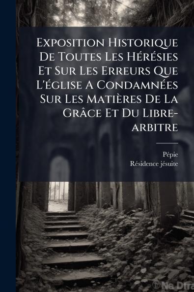 Exposition Historique De Toutes Les Hérésies Et Sur Les Erreurs Que L'église A Condamnées Sur Les Matières De La Grâce Et Du Libre-arbitre