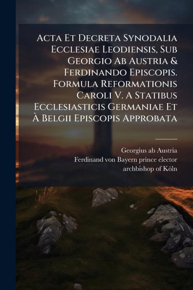 Acta Et Decreta Synodalia Ecclesiae Leodiensis Sub Georgio Ab Austria & Ferdinando Episcopis. Formula Reformationis Caroli V. A Statibus Ecclesiasticis Germaniae Et À Belgii Episcopis Approbata