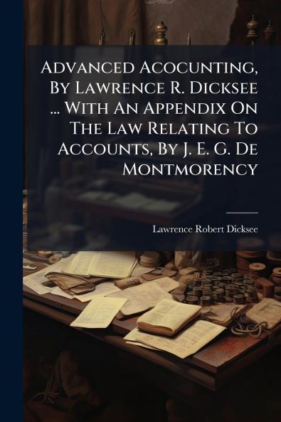 Advanced Acocunting By Lawrence R. Dicksee ... With An Appendix On The Law Relating To Accounts By J. E. G. De Montmorency