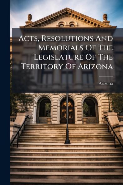 Acts Resolutions And Memorials Of The Legislature Of The Territory Of Arizona