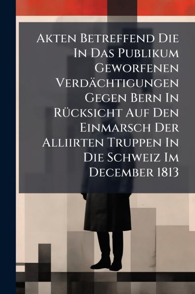 Akten Betreffend Die In Das Publikum Geworfenen Verdächtigungen Gegen Bern In Rücksicht Auf Den Einmarsch Der Alliirten Truppen In Die Schweiz Im December 1813