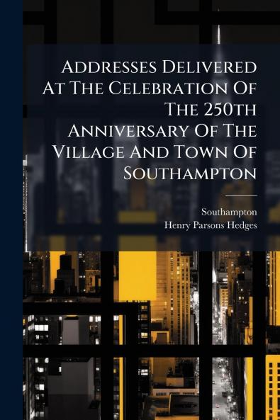 Addresses Delivered At The Celebration Of The 250th Anniversary Of The Village And Town Of Southampton