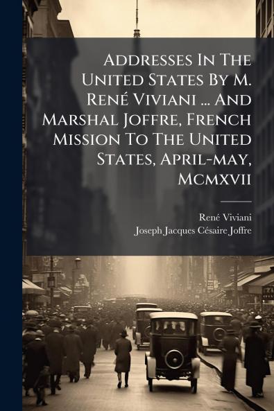 Addresses In The United States By M. René Viviani ... And Marshal Joffre French Mission To The United States April-may Mcmxvii