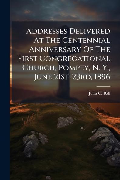 Addresses Delivered At The Centennial Anniversary Of The First Congregational Church Pompey N. Y. June 21st-23rd 1896