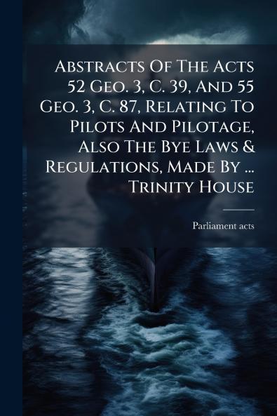 Abstracts Of The Acts 52 Geo. 3 C. 39 And 55 Geo. 3 C. 87 Relating To Pilots And Pilotage Also The Bye Laws & Regulations Made By ... Trinity House